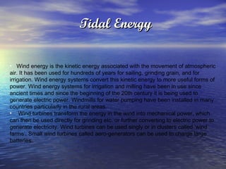 Tidal Energy   Wind energy is the kinetic energy associated with the movement of atmospheric air. It has been used for hundreds of years for sailing, grinding grain, and for irrigation. Wind energy systems convert this kinetic energy to more useful forms of power. Wind energy systems for irrigation and milling have been in use since ancient times and since the beginning of the 20th century it is being used to generate electric power. Windmills for water pumping have been installed in many countries particularly in the rural areas.  Wind turbines transform the energy in the wind into mechanical power, which can then be used directly for grinding etc. or further converting to electric power to generate electricity. Wind turbines can be used singly or in clusters called ‘wind farms’. Small wind turbines called aero-generators can be used to charge large batteries.  