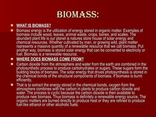 Biomass: WHAT IS BIOMASS?   Biomass energy is the utilization of energy stored in organic matter. Examples of biomass include wood, leaves, animal waste, crops, bones, and scales. The abundant plant life is our planet is natures store house of solar energy and chemical resources. Whether cultivated by man, or growing wild, plant matter represents a massive quantity of a renewable resource that we call biomass. Put another way, biomass is stored solar energy that can be converted to electricity or fuel. Biomass is a renewable resource. WHERE DOES BIOMASS COME FROM?   Carbon dioxide from the atmosphere and water from the earth are combined in the photosynthetic process to produce carbohydrates or sugars. These sugars form the building blocks of biomass. The solar energy that drives photosynthesis is stored in the chemical bonds of the structural components of biomass. If biomass is burnt efficiently, That is to extract the energy stored in the chemical bonds, oxygen from the atmosphere combines with the carbon in plants to produce carbon dioxide and water. The process is cyclic because the carbon dioxide is then available to produce new biomass. Thus biomass is definitely a renewable energy source. The organic matters are burned directly to produce heat or they are refined to produce fuel like ethanol or other alcoholic fuels.  