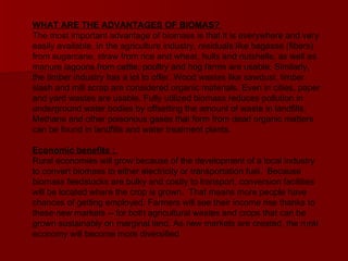 WHAT ARE THE ADVANTAGES OF BIOMAS?  The most important advantage of biomass is that it is everywhere and very easily available. In the agriculture industry, residuals like bagasse (fibers) from sugarcane, straw from rice and wheat, hulls and nutshells, as well as manure lagoons from cattle, poultry and hog farms are usable. Similarly, the timber industry has a lot to offer. Wood wastes like sawdust, timber slash and mill scrap are considered organic materials. Even in cities, paper and yard wastes are usable. Fully utilized biomass reduces pollution in underground water bodies by offsetting the amount of waste in landfills. Methane and other poisonous gases that form from dead organic matters can be found in landfills and water treatment plants.  Economic benefits :   Rural economies will grow because of the development of a local industry to convert biomass to either electricity or transportation fuel.  Because biomass feedstocks are bulky and costly to transport, conversion facilities will be located where the crop is grown.  That means more people have chances of getting employed. Farmers will see their income rise thanks to these new markets -- for both agricultural wastes and crops that can be grown sustainably on marginal land. As new markets are created, the rural economy will become more diversified 