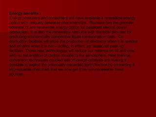 Energy benefits :   Energy producers and consumers will have available a renewable energy option with uniquely desirable characteristics.  Biomass has the greatest potential of any renewable energy option for baseload electric power production.  It is also the renewable resource with the most promise for producing economically competitive liquid transportation fuels.  Co-production facilities will allow the production of electricity when it is needed and ethanol when it is not -- acting, in effect, as "seasonal peaking" facilities. These new technologies will reduce our reliance on oil and coal with no net addition of carbon dioxide to the atmosphere. New thermal conversion techniques coupled with chemical catalysis are making it possible to exploit the previously discarded lignin fraction by converting it into valuable chemicals that we now get from non-renewable fossil sources. 