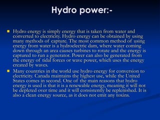 Hydro power:- Hydro energy is simply energy that is taken from water and converted to electricity. Hydro energy can be obtained by using many methods of capture. The most common method of using energy from water is a hydroelectric dam, where water coming down through an area causes turbines to rotate and the energy is captured to run a generator. Power can also be generated from the energy of tidal forces or wave power, which uses the energy created by waves.  Many countries in the world use hydro energy for conversion to electricity. Canada maintains the highest use, while the United States comes in second. One of the main reasons that hydro energy is used is that it is a renewable energy, meaning it will not be depleted over time and it will consistently be replenished. It is also a clean energy source, as it does not emit any toxins.  