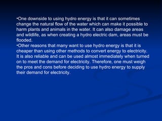 One downside to using hydro energy is that it can sometimes change the natural flow of the water which can make it possible to harm plants and animals in the water. It can also damage areas and wildlife, as when creating a hydro electric dam, areas must be flooded.  Other reasons that many want to use hydro energy is that it is cheaper than using other methods to convert energy to electricity.  It is also reliable and can be used almost immediately when turned on to meet the demand for electricity. Therefore, one must weigh the pros and cons before deciding to use hydro energy to supply their demand for electricity .  