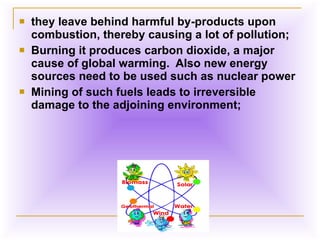 they leave behind harmful by-products upon combustion, thereby causing a lot of pollution;  Burning it produces carbon dioxide, a major cause of global warming.  Also new energy sources need to be used such as nuclear power  Mining of such fuels leads to irreversible damage to the adjoining environment;  