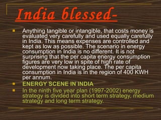 India blessed- Anything tangible or intangible, that costs money is evaluated very carefully and used equally carefully in India. This means expenses are controlled and kept as low as possible. The scenario in energy consumption in India is no different. It is not surprising that the per capita energy consumption figures are very low in spite of high rate of development now taking place. The per capita consumption in India is in the region of 400 KWH per annum. ENERGY SCENE IN INDIA In the ninth five year plan (1997-2002) energy strategy is divided into short term strategy, medium strategy and long term strategy. 