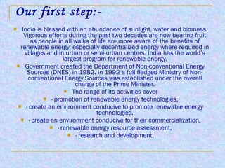 Our first step:- India is blessed with an abundance of sunlight, water and biomass. Vigorous efforts during the past two decades are now bearing fruit as people in all walks of life are more aware of the benefits of renewable energy, especially decentralized energy where required in villages and in urban or semi-urban centers. India has the world’s largest program for renewable energy. Government created the Department of Non-conventional Energy Sources (DNES) in 1982. In 1992 a full fledged Ministry of Non-conventional Energy Sources was established under the overall charge of the Prime Minister. The range of its activities cover · promotion of renewable energy technologies, · create an environment conducive to promote renewable energy technologies, · create an environment conducive for their commercialization, · renewable energy resource assessment, · research and development , 