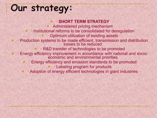 Our strategy: ·  SHORT TERM STRATEGY Administered pricing mechanism · Institutional reforms to be consolidated for deregulation · Optimum utilization of existing assets · Production systems to be made efficient, transmission and distribution losses to be reduced · R&D transfer of technologies to be promoted · Energy efficiency improvement in accordance with national and socio-economic and environmental priorities · Energy efficiency and emission standards to be promoted · Labeling program for products · Adoption of energy efficient technologies in giant industries 
