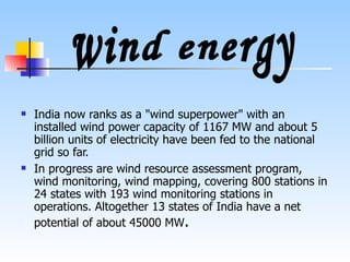 India now ranks as a "wind superpower" with an installed wind power capacity of 1167 MW and about 5 billion units of electricity have been fed to the national grid so far. In progress are wind resource assessment program, wind monitoring, wind mapping, covering 800 stations in 24 states with 193 wind monitoring stations in operations. Altogether 13 states of India have a net potential of about 45000 MW . wind energy 