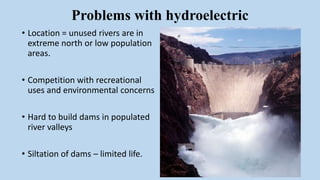 Problems with hydroelectric
• Location = unused rivers are in
extreme north or low population
areas.
• Competition with recreational
uses and environmental concerns
• Hard to build dams in populated
river valleys
• Siltation of dams – limited life.
 