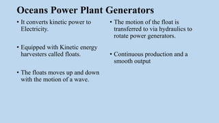 Oceans Power Plant Generators
• It converts kinetic power to
Electricity.
• Equipped with Kinetic energy
harvesters called floats.
• The floats moves up and down
with the motion of a wave.
• The motion of the float is
transferred to via hydraulics to
rotate power generators.
• Continuous production and a
smooth output
 