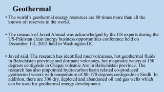 Geothermal
• The world’s geothermal energy resources are 80 times more than all the
known oil reserves in the world.
• The research of Javed Ahmad was acknowledged by the US experts during the
US-Pakistan clean energy business opportunities conference held on
December 1-2, 2015 held in Washington DC.
• Javed said. The research has identified mud volcanoes, hot geothermal fluids
in Balochistan province and dormant volcanoes, hot magmatic waters at 150
degrees centigrade in Chagai volcanic Arc in Balochistan province. The
research has also pinpointed hydrocarbon basin related co-produced
geothermal waters with temperature of 80-170 degrees centigrade in Sindh. In
addition, there are 300 dry, depleted and abandoned oil and gas wells which
can be used for geothermal energy development.
 