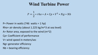 Wind Turbine Power
𝑃 =
1
2
∗ 𝑟ℎ𝑜 ∗ 𝐴 ∗ 𝐶𝑝 ∗ 𝑉3 ∗ 𝑁𝑔 ∗ 𝑁𝑏
P= Power in watts (746 watts = 1 hp)
Rho= air density (about 1.225 kg/m^3 at sea level)
A= Rotor area, exposed to the wind (m^2)
Cp= Coefficient of performance
V= wind speed in meters/sec
Ng= generator efficiency
Nb = bearing efficiency
 