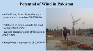 Potential of Wind in Pakistan
• In Sindh and Balochistan there is a
potential of more than 50,000 MW.
• Total area of Sindh suitable for wind
farms = 9749 km^2.
average capacity factor of this area in
Sindh = 25%
• Punjab has the potential of 1000MW.
 