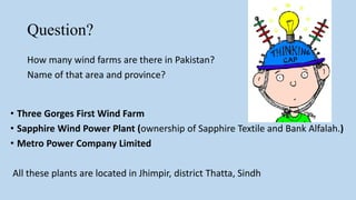 Question?
How many wind farms are there in Pakistan?
Name of that area and province?
• Three Gorges First Wind Farm
• Sapphire Wind Power Plant (ownership of Sapphire Textile and Bank Alfalah.)
• Metro Power Company Limited
All these plants are located in Jhimpir, district Thatta, Sindh
 