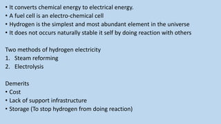 • It converts chemical energy to electrical energy.
• A fuel cell is an electro-chemical cell
• Hydrogen is the simplest and most abundant element in the universe
• It does not occurs naturally stable it self by doing reaction with others
Two methods of hydrogen electricity
1. Steam reforming
2. Electrolysis
Demerits
• Cost
• Lack of support infrastructure
• Storage (To stop hydrogen from doing reaction)
 