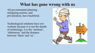 What has gone wrong with us
All governmental planning ,
mitigating actions, and
privatization, have backfired.
Technological solutions have not
worked; because it is not the dearth
of technology, it is the ‘mistrust’,
‘dishonesty’ and the distance
between ‘them’ and ‘us’.
 