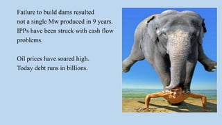 Failure to build dams resulted
not a single Mw produced in 9 years.
IPPs have been struck with cash flow
problems.
Oil prices have soared high.
Today debt runs in billions.
 