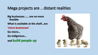 Mega projects are .. distant realities
Big businesses ….. are no more
feasible
What is available at the shelf…are
‘micro businesses’
Go micro…
Go indigenous…
and build people up
 
