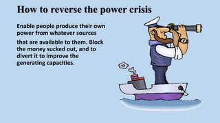 How to reverse the power crisis
Enable people produce their own
power from whatever sources
that are available to them. Block
the money sucked out, and to
divert it to improve the
generating capacities.
 