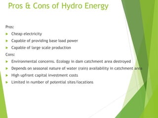 Pros & Cons of Hydro Energy
Pros:
 Cheap electricity
 Capable of providing base load power
 Capable of large scale production
Cons:
 Environmental concerns. Ecology in dam catchment area destroyed
 Depends on seasonal nature of water (rain) availability in catchment area
 High upfront capital investment costs
 Limited in number of potential sites/locations
 