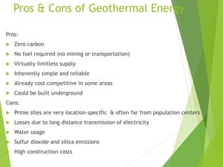 Pros & Cons of Geothermal Energy
Pros:
 Zero carbon
 No fuel required (no mining or transportation)
 Virtually limitless supply
 Inherently simple and reliable
 Already cost competitive in some areas
 Could be built underground
Cons:
 Prime sites are very location-specific & often far from population centers
 Losses due to long distance transmission of electricity
 Water usage
 Sulfur dioxide and silica emissions
 High construction costs
 