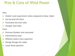 Pros & Cons of Wind Power
Pros:
 Smaller Land requirement when compared to Solar, Hydro
 Can be built off-shore
 Fluctuates less than solar
 Cheaper than Solar
Cons:
 Premium Onshore sites saturated
 Intermittency issue
 Offshore towers more expensive
 Energy Storage not viable
 Cause Noise pollution
 