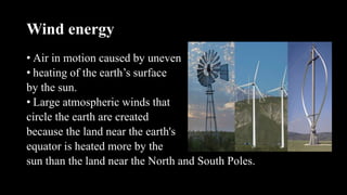 Wind energy
• Air in motion caused by uneven
• heating of the earth’s surface
by the sun.
• Large atmospheric winds that
circle the earth are created
because the land near the earth's
equator is heated more by the
sun than the land near the North and South Poles.
 