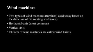 Wind machines
• Two types of wind machines (turbines) used today based on
the direction of the rotating shaft (axis)
• Horizontal-axis (most common)
• Vertical-axis
• Clusters of wind machines are called Wind Farms
 