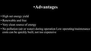 •Advantages
• High net energy yield
• Renewable and free
• Very clean source of energy
• No pollution (air or water) during operation Low operating/maintenance
costs can be quickly built; not too expensive
 