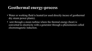 Geothermal energy-process
• Water or working fluid is heated (or used directly incase of geothermal
dry steam power plants).
• sent through a steam turbine where the thermal energy (heat) is
converted to electricity with a generator through a phenomenon called
electromagnetic induction.
 