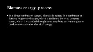 Biomass energy -process
• In a direct combustion system, biomass is burned in a combustor or
furnace to generate hot gas, which is fed into a boiler to generate
steam, which is expanded through a steam turbine or steam engine to
produce mechanical or electrical energy.
 