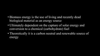 • Biomass energy is the use of living and recently dead
biological material as an energy source
• Ultimately dependent on the capture of solar energy and
conversion to a chemical (carbohydrate) fuel
• Theoretically it is a carbon neutral and renewable source of
energy
 