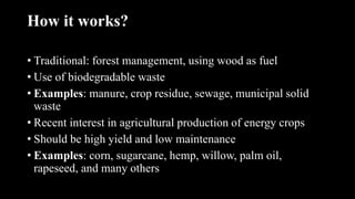 How it works?
• Traditional: forest management, using wood as fuel
• Use of biodegradable waste
• Examples: manure, crop residue, sewage, municipal solid
waste
• Recent interest in agricultural production of energy crops
• Should be high yield and low maintenance
• Examples: corn, sugarcane, hemp, willow, palm oil,
rapeseed, and many others
 