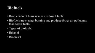 Biofuels
• Biofuels don’t burn as much as fossil fuels.
• Biofuels are cleaner burning and produce fewer air pollutants
than fossil fuels.
• Types of biofuels:
• Ethanol
• Biodiesel
 