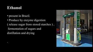 Ethanol
• present in Brazil.
• Produce by enzyme digestion
( release sugar from stored starches ) ,
fermentation of sugars and
distillation and drying
.
 