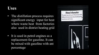 Uses
• The distillation process requires
significant energy input for heat
where waste heat from factories
also used in district heating grid
• It is used in petrol engines as a
replacement for gasoline. It can
be mixed with gasoline with ant
percentage
 