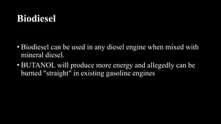 Biodiesel
• Biodiesel can be used in any diesel engine when mixed with
mineral diesel.
• BUTANOL will produce more energy and allegedly can be
burned "straight" in existing gasoline engines
 