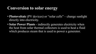 Conversion to solar energy
• Photovoltaic (PV devices) or “solar cells” – change sunlight
directly into electricity.
• Solar Power Plants - indirectly generates electricity when
the heat from solar thermal collectors is used to heat a fluid
which produces steam that is used to power a generator.
 