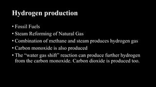 Hydrogen production
• Fossil Fuels
• Steam Reforming of Natural Gas
• Combination of methane and steam produces hydrogen gas
• Carbon monoxide is also produced
• The “water gas shift” reaction can produce further hydrogen
from the carbon monoxide. Carbon dioxide is produced too.
 
