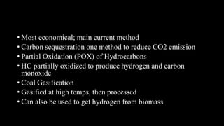 • Most economical; main current method
• Carbon sequestration one method to reduce CO2 emission
• Partial Oxidation (POX) of Hydrocarbons
• HC partially oxidized to produce hydrogen and carbon
monoxide
• Coal Gasification
• Gasified at high temps, then processed
• Can also be used to get hydrogen from biomass
 