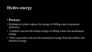 Hydro energy
• Process
• Hydropower plants capture the energy of falling water to generate
electricity.
• A turbine converts the kinetic energy of falling water into mechanical
energy.
• Then a generator converts the mechanical energy from the turbine into
electrical energy.
 