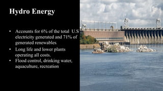 Hydro Energy
• Accounts for 6% of the total U.S
electricity generated and 71% of
generated renewables.
• Long life and lower plants
operating all costs.
• Flood control, drinking water,
aquaculture, recreation
 