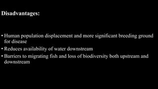 Disadvantages:
• Human population displacement and more significant breeding ground
for disease
• Reduces availability of water downstream
• Barriers to migrating fish and loss of biodiversity both upstream and
downstream
 