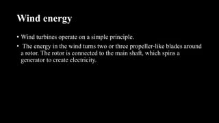 Wind energy
• Wind turbines operate on a simple principle.
• The energy in the wind turns two or three propeller-like blades around
a rotor. The rotor is connected to the main shaft, which spins a
generator to create electricity.
 