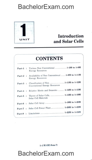 1
UNIT
CONTENTS
Part-l: Various Non Conventional
Energy Resources
Part-2 : Availability of Non Conventional
Energy Resources
Part-3 : Classification of Non
Introduction
and Solar Cells
Conventional Energy Resources
Part-4: Relative Merits and Demerits
Part-5 : Theory of Solar Cells,
Solar CellMaterials
Part-6 : Solar Cell Array
Part-7: Solar Cell Power Plant
Part-8 : Linitations
1-1M(0E-Sem-7)
1-2M to 1-9M
........1-9M to 1-11M
1-11M to 1-12M
1-12M to 1-13M
1-13M to 1-19M
1-19M to 1-20M
1-20M to 1-22M
1-22M to 1-24M
 
