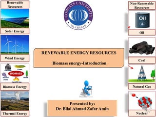 RENEWABLE ENERGY RESOURCES
Biomass energy-Introduction
Presented by:
Dr. Bilal Ahmad Zafar Amin
Solar Energy
Wind Energy
Biomass Energy
Thermal Energy
Renewable
Resources
Oil
Coal
Natural Gas
Nuclear
Non-Renewable
Resources
 