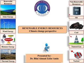 1
RENEWABLE ENERGY RESOURCES
Climate change perspective
Presented by:
Dr. Bilal Ahmad Zafar Amin
Solar Energy
Wind Energy
Biomass Energy
Thermal Energy
Renewable
Resources
Oil
Coal
Natural Gas
Nuclear
Non-Renewable
Resources
 