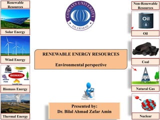 RENEWABLE ENERGY RESOURCES
Environmental perspective
Presented by:
Dr. Bilal Ahmad Zafar Amin
Solar Energy
Wind Energy
Biomass Energy
Thermal Energy
Renewable
Resources
Oil
Coal
Natural Gas
Nuclear
Non-Renewable
Resources
 