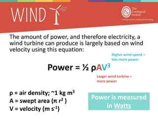 The amount of power, and therefore electricity, a
wind turbine can produce is largely based on wind
velocity using this equation:
Power = ½ ρAV3
ρ = air density; ~1 kg m3
A = swept area (π r2 )
V = velocity (m s-1)
Power is measured
in Watts
Larger wind turbine =
more power
Higher wind speed =
lots more power
 