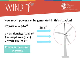 Power = ½ ρAV3
ρ = air density; ~1 kg m3
A = swept area (π r2 )
V = velocity (m s-1)
Power is measured
in Watts
How much power can be generated in this situation?
 