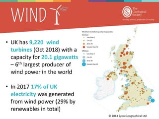 • UK has 9,220 wind
turbines (Oct 2018) with a
capacity for 20.1 gigawatts
– 6th largest producer of
wind power in the world
• In 2017 17% of UK
electricity was generated
from wind power (29% by
renewables in total)
© 2014 Syon Geographical Ltd.
 